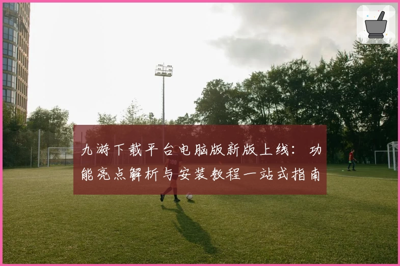 九游下载平台电脑版新版上线:功能亮点解析与安装教程一站式指南