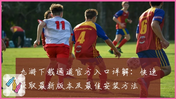 九游下载通道官方入口详解：快速获取最新版本及最佳安装方法