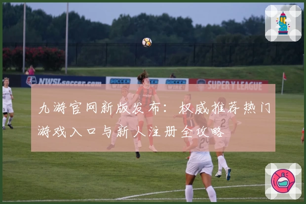 九游官网新版发布：权威推荐热门游戏入口与新人注册全攻略