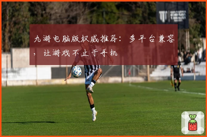 九游电脑版权威推荐：多平台兼容，让游戏不止于手机