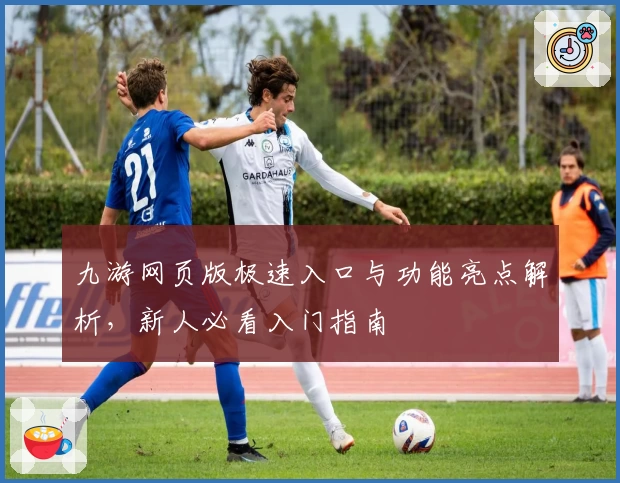 九游网页版极速入口与功能亮点解析，新人必看入门指南
