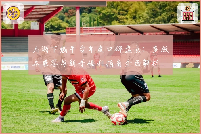 九游下载平台年度口碑盘点:多版本兼容与新手福利指南全面解析