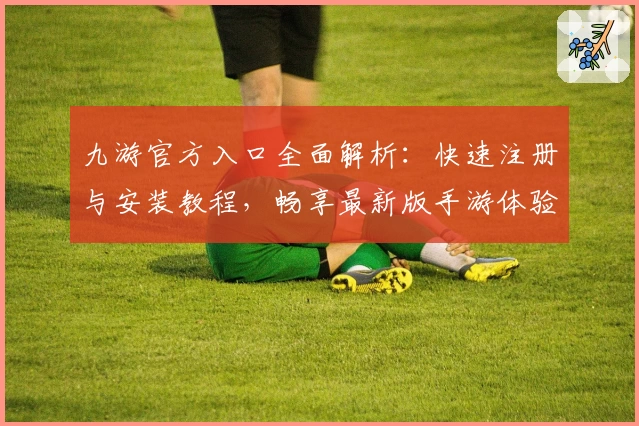 九游官方入口全面解析:快速注册与安装教程,畅享最新版手游体验