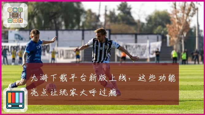 九游下载平台新版上线，这些功能亮点让玩家大呼过瘾