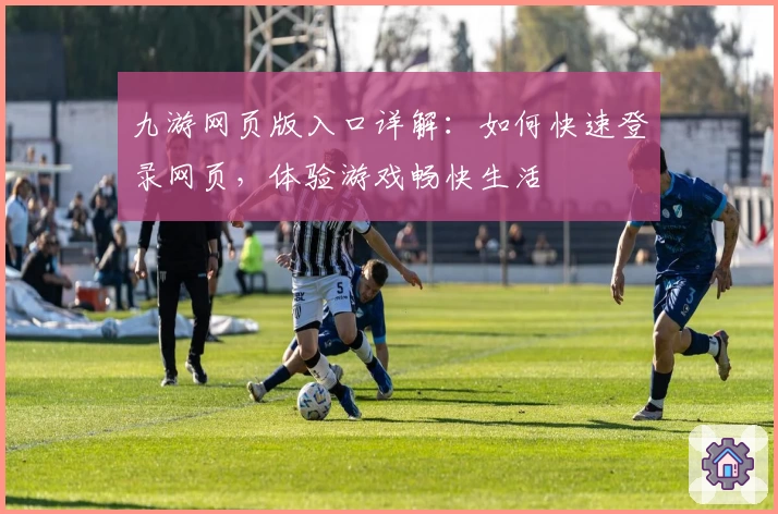 九游网页版入口详解：如何快速登录网页，体验游戏畅快生活