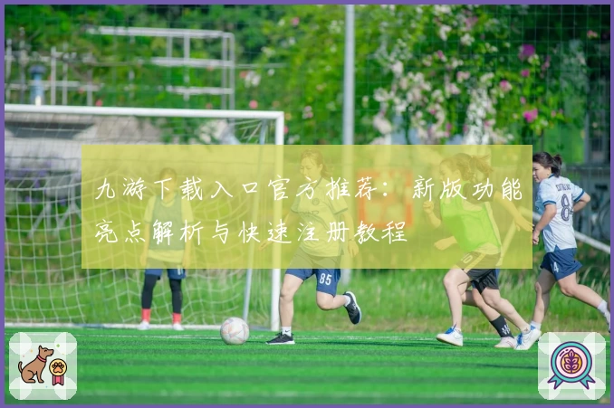 九游下载入口官方推荐：新版功能亮点解析与快速注册教程