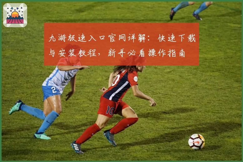 九游极速入口官网详解：快速下载与安装教程，新手必看操作指南