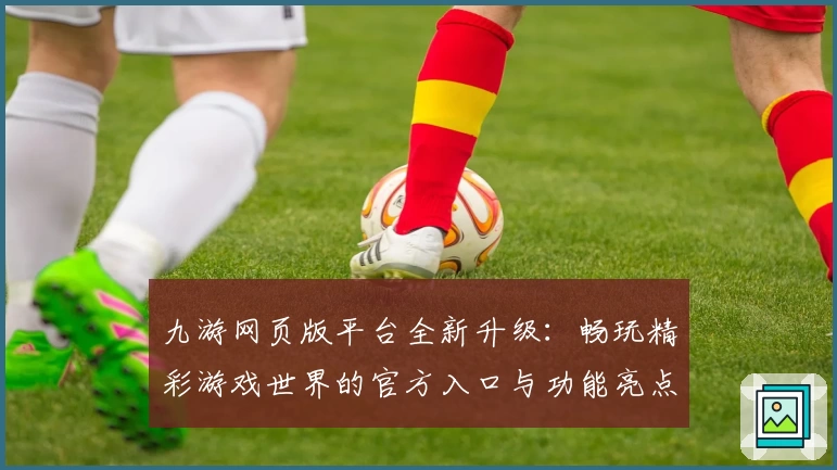 九游网页版平台全新升级：畅玩精彩游戏世界的官方入口与功能亮点解析