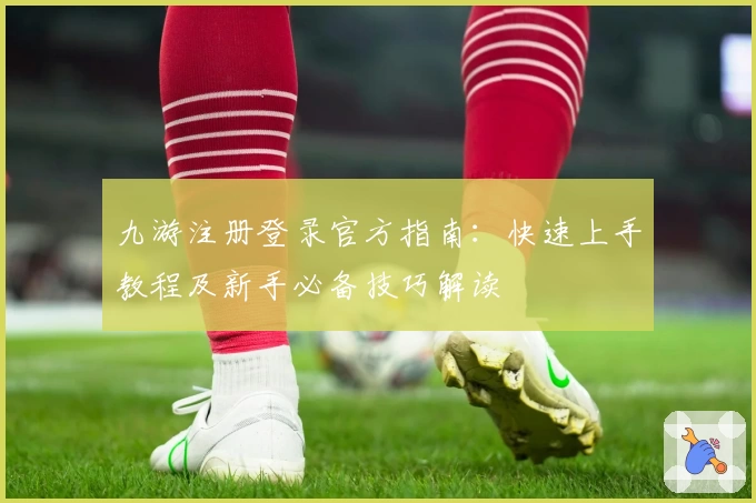 九游注册登录官方指南:快速上手教程及新手必备技巧解读