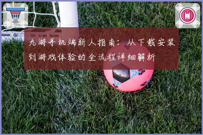 九游手机端新人指南:从下载安装到游戏体验的全流程详细解析