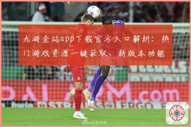 九游全站app下载官方入口解析：热门游戏资源一键获取、新版本功能速览与下载安装教程