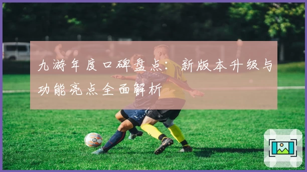 九游年度口碑盘点：新版本升级与功能亮点全面解析