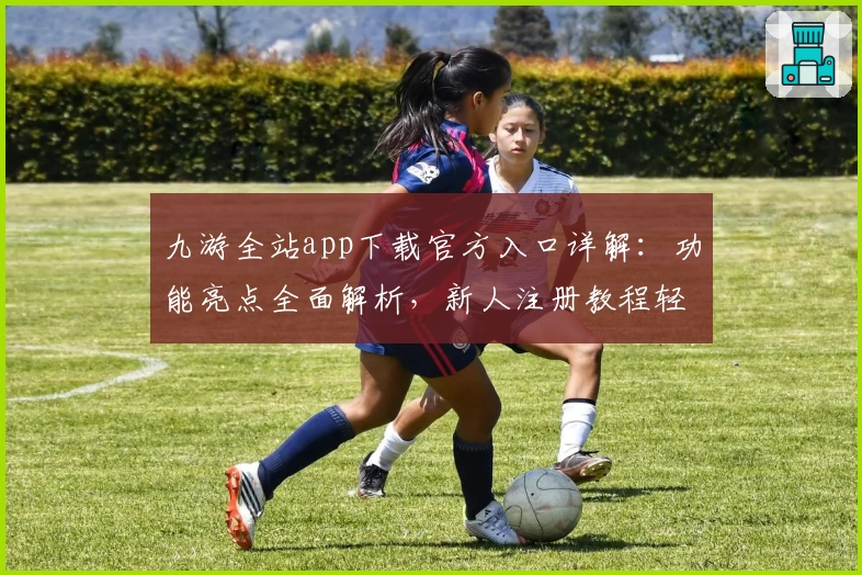 九游全站app下载官方入口详解：功能亮点全面解析，新人注册教程轻松搞定
