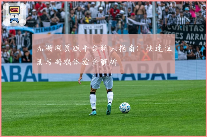 九游网页版平台新人指南：快速注册与游戏体验全解析