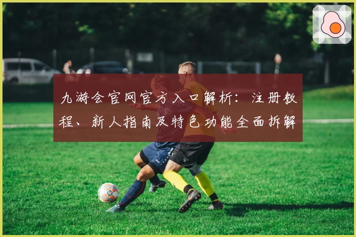 九游会官网官方入口解析：注册教程、新人指南及特色功能全面拆解